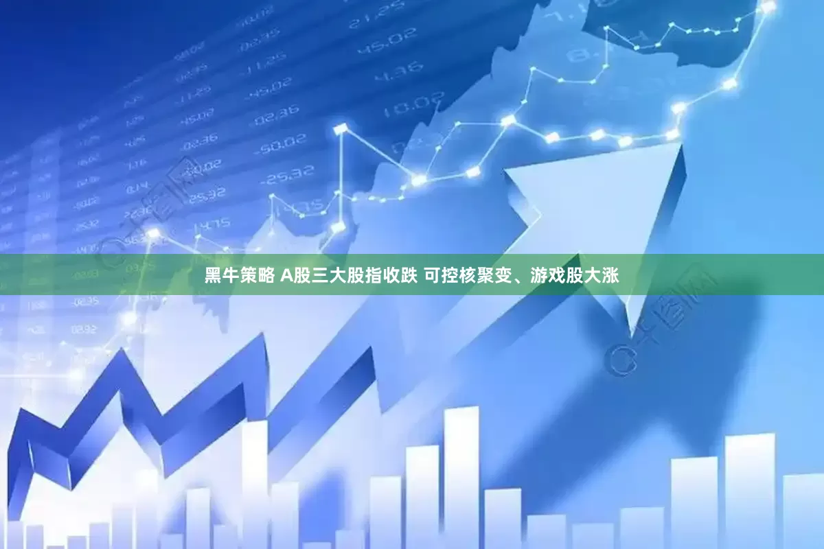 黑牛策略 A股三大股指收跌 可控核聚变、游戏股大涨