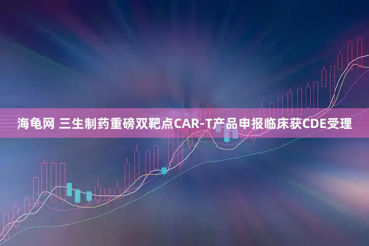 海龟网 三生制药重磅双靶点CAR-T产品申报临床获CDE受理