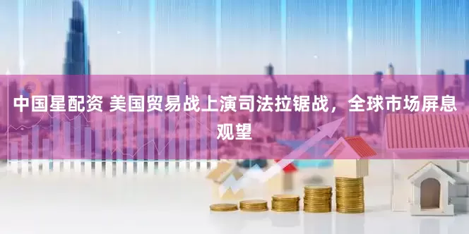 中国星配资 美国贸易战上演司法拉锯战，全球市场屏息观望