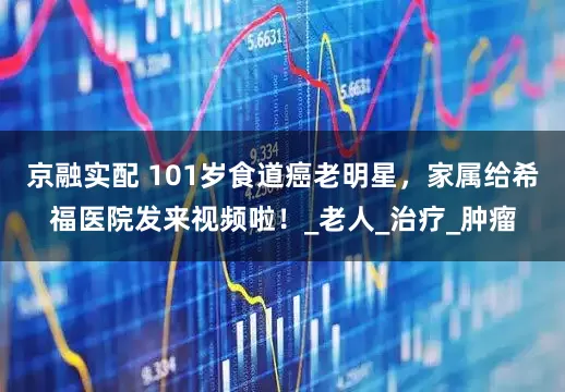 京融实配 101岁食道癌老明星，家属给希福医院发来视频啦！_老人_治疗_肿瘤