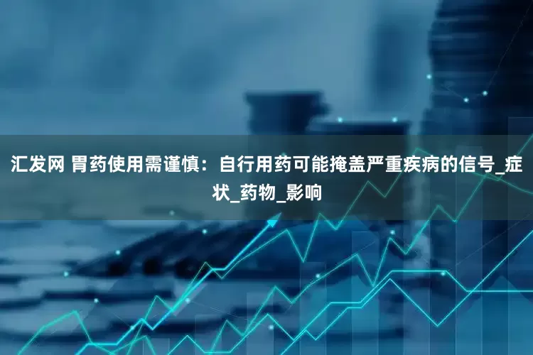 汇发网 胃药使用需谨慎：自行用药可能掩盖严重疾病的信号_症状_药物_影响