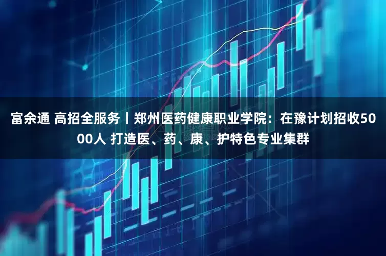 富余通 高招全服务丨郑州医药健康职业学院：在豫计划招收5000人 打造医、药、康、护特色专业集群