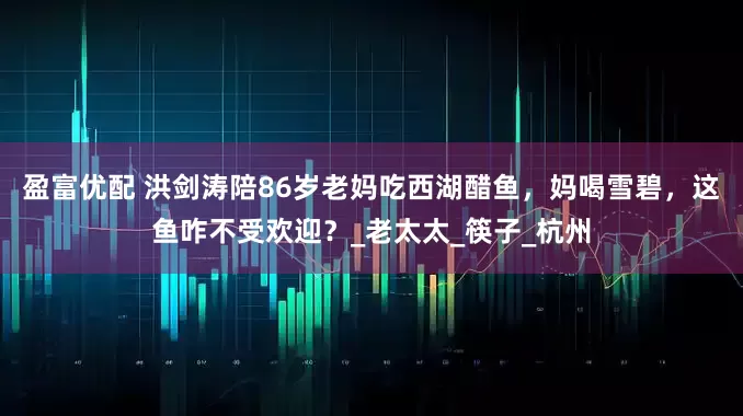 盈富优配 洪剑涛陪86岁老妈吃西湖醋鱼，妈喝雪碧，这鱼咋不受欢迎？_老太太_筷子_杭州