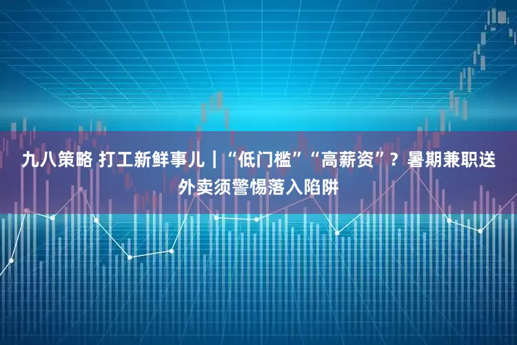 九八策略 打工新鲜事儿｜“低门槛”“高薪资”？暑期兼职送外卖须警惕落入陷阱