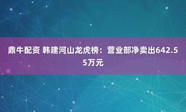 鼎牛配资 韩建河山龙虎榜：营业部净卖出642.55万元