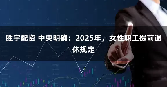 胜宇配资 中央明确：2025年，女性职工提前退休规定