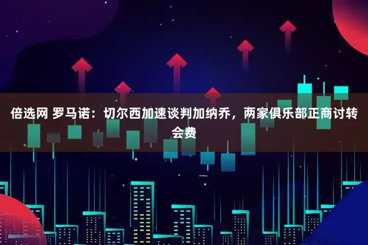 倍选网 罗马诺：切尔西加速谈判加纳乔，两家俱乐部正商讨转会费