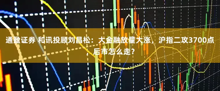 通盈证券 和讯投顾刘昌松：大金融放量大涨，沪指二攻3700点，后市怎么走？
