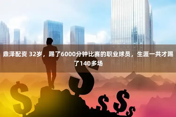 鼎泽配资 32岁，踢了6000分钟比赛的职业球员，生涯一共才踢了140多场