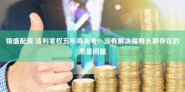 镕盛配资 法利掌权五年得失考：没有解决福特长期存在的质量问题