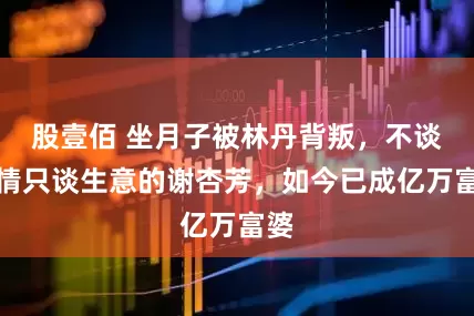 股壹佰 坐月子被林丹背叛，不谈感情只谈生意的谢杏芳，如今已成亿万富婆