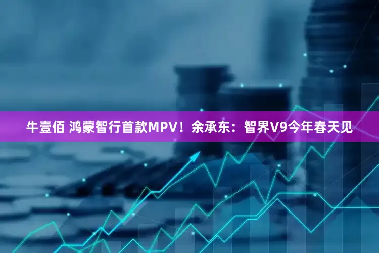 牛壹佰 鸿蒙智行首款MPV！余承东：智界V9今年春天见