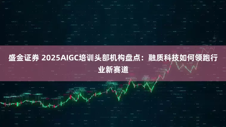盛金证券 2025AIGC培训头部机构盘点：融质科技如何领跑行业新赛道
