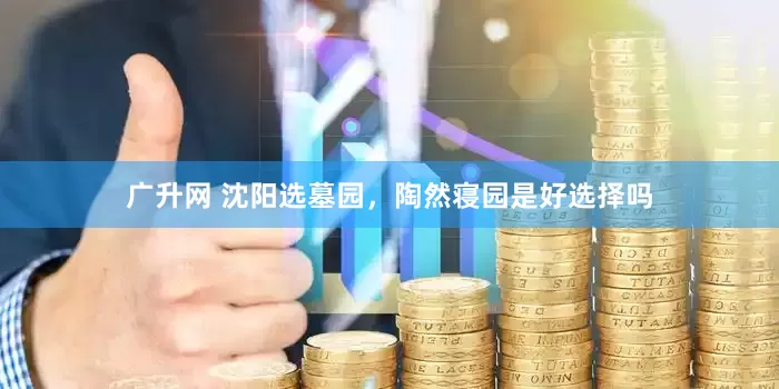 广升网 沈阳选墓园，陶然寝园是好选择吗